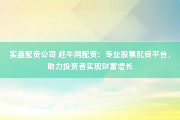 实盘配资公司 赶牛网配资：专业股票配资平台，助力投资者实现财富增长