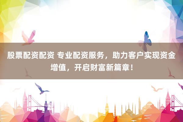股票配资配资 专业配资服务，助力客户实现资金增值，开启财富新篇章！