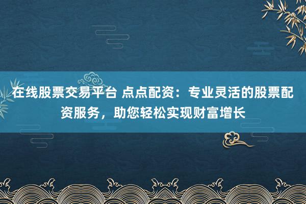 在线股票交易平台 点点配资：专业灵活的股票配资服务，助您轻松实现财富增长