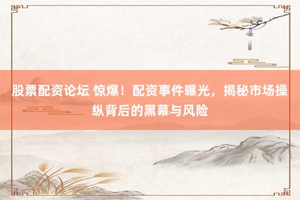股票配资论坛 惊爆！配资事件曝光，揭秘市场操纵背后的黑幕与风险