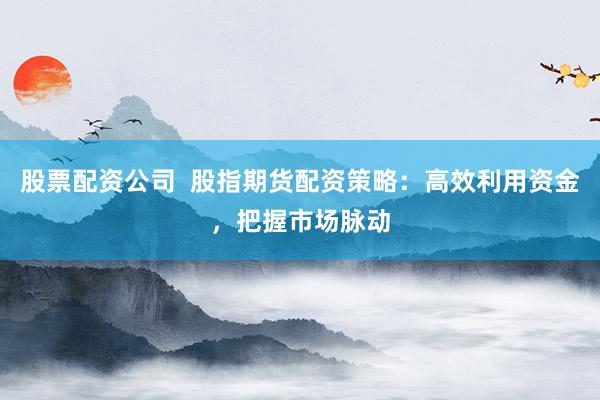 股票配资公司  股指期货配资策略：高效利用资金，把握市场脉动