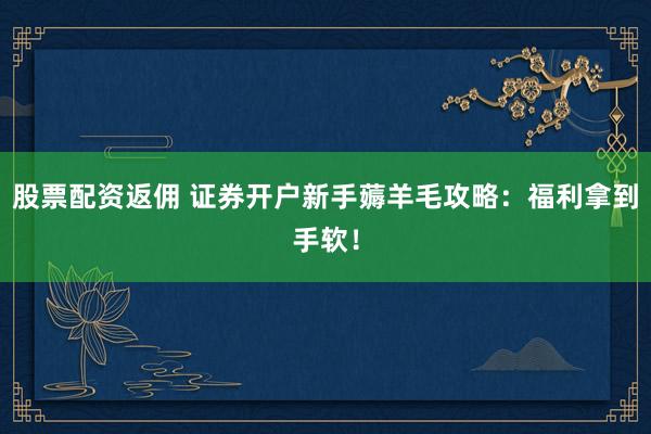 股票配资返佣 证券开户新手薅羊毛攻略：福利拿到手软！