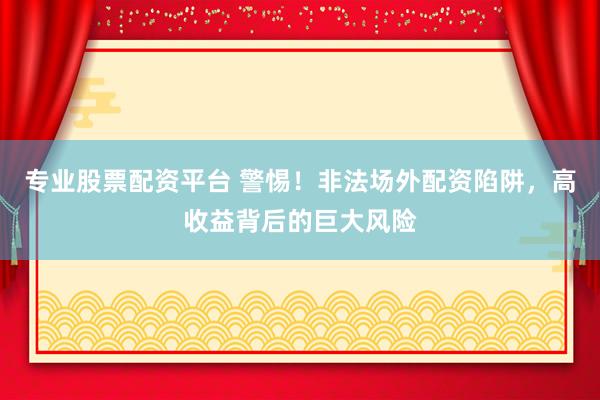 专业股票配资平台 警惕！非法场外配资陷阱，高收益背后的巨大风险