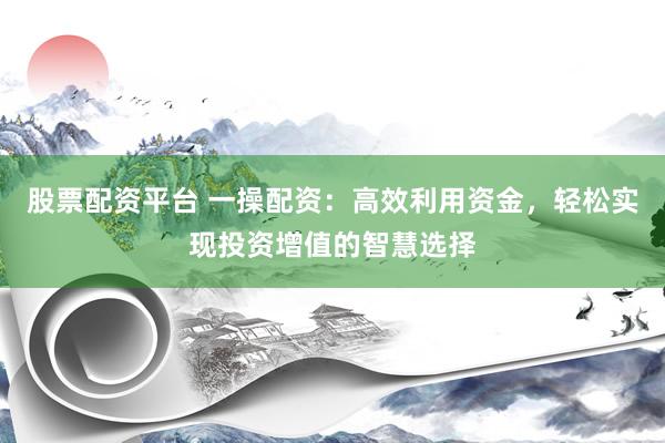 股票配资平台 一操配资：高效利用资金，轻松实现投资增值的智慧选择