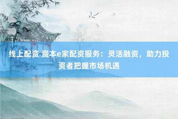线上配资 资本e家配资服务：灵活融资，助力投资者把握市场机遇