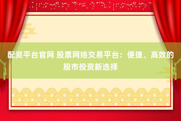 配资平台官网 股票网络交易平台：便捷、高效的股市投资新选择