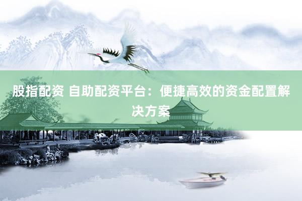 股指配资 自助配资平台：便捷高效的资金配置解决方案