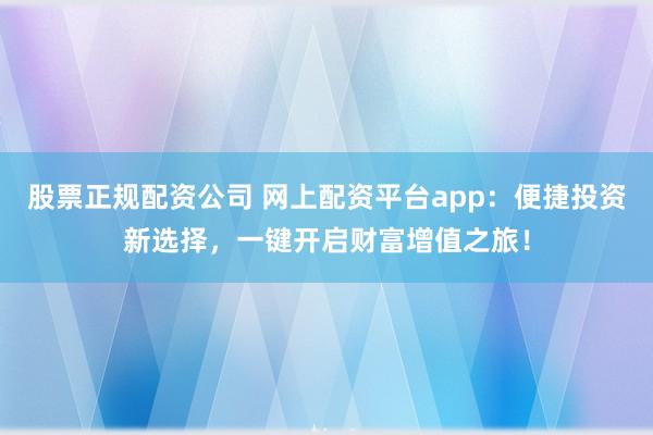 股票正规配资公司 网上配资平台app：便捷投资新选择，一键开启财富增值之旅！