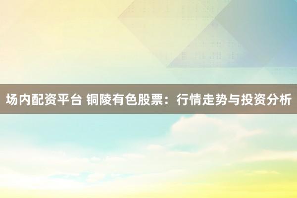 场内配资平台 铜陵有色股票：行情走势与投资分析