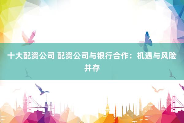 十大配资公司 配资公司与银行合作：机遇与风险并存