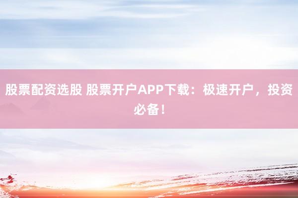 股票配资选股 股票开户APP下载：极速开户，投资必备！