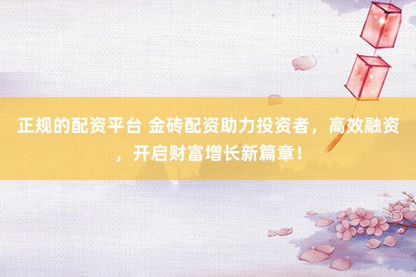 正规的配资平台 金砖配资助力投资者，高效融资，开启财富增长新篇章！