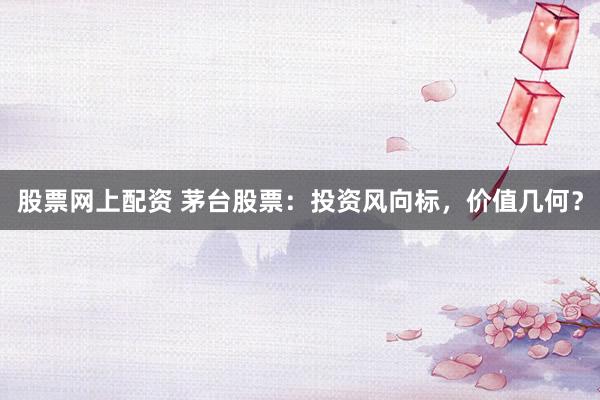 股票网上配资 茅台股票：投资风向标，价值几何？