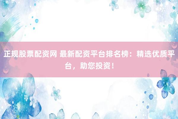 正规股票配资网 最新配资平台排名榜：精选优质平台，助您投资！
