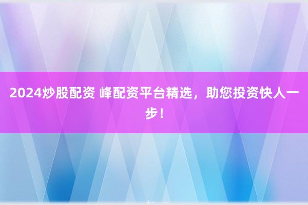 2024炒股配资 峰配资平台精选，助您投资快人一步！