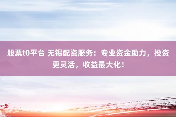 股票t0平台 无锡配资服务：专业资金助力，投资更灵活，收益最大化！