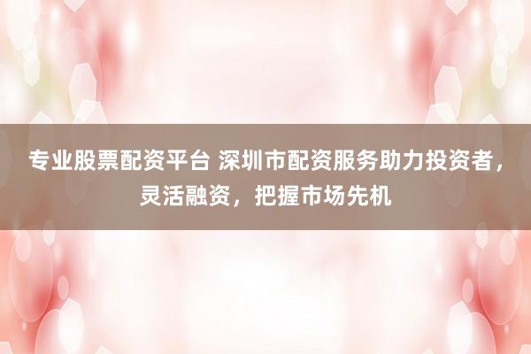 专业股票配资平台 深圳市配资服务助力投资者，灵活融资，把握市场先机