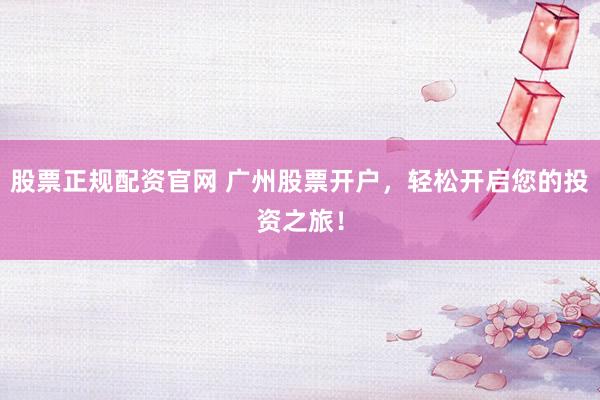 股票正规配资官网 广州股票开户，轻松开启您的投资之旅！