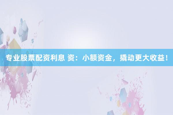 专业股票配资利息 资：小额资金，撬动更大收益！