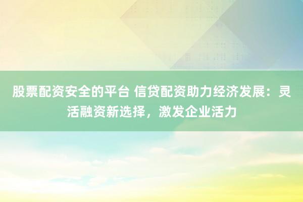 股票配资安全的平台 信贷配资助力经济发展：灵活融资新选择，激发企业活力