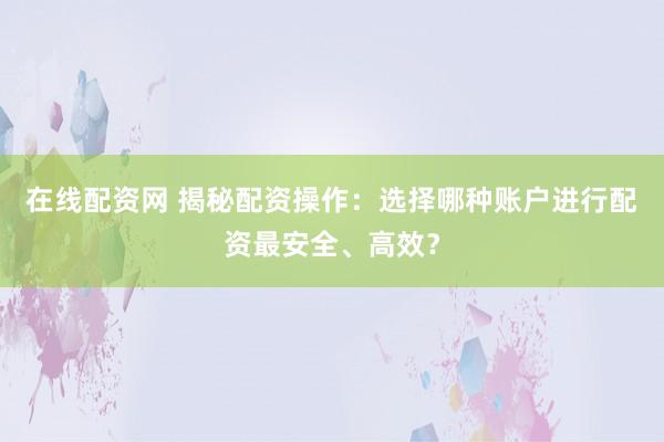 在线配资网 揭秘配资操作：选择哪种账户进行配资最安全、高效？