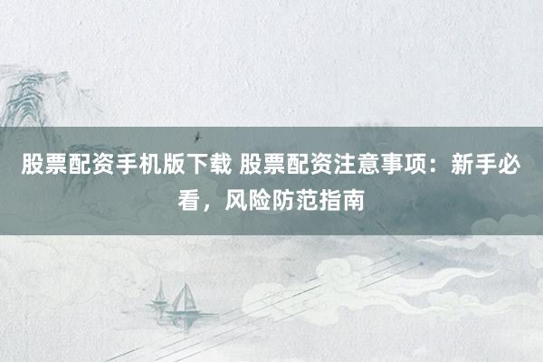 股票配资手机版下载 股票配资注意事项：新手必看，风险防范指南