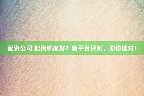 配资公司 配资哪家好？新平台评测，助你选对！