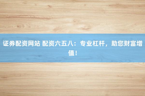 证券配资网站 配资六五八：专业杠杆，助您财富增值！