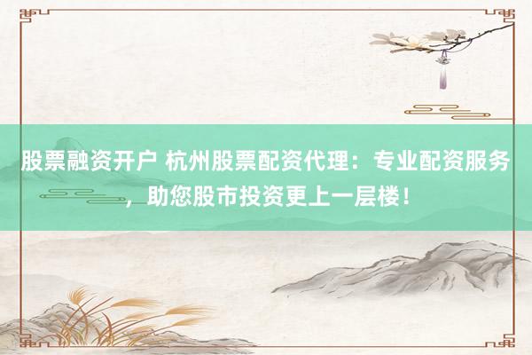 股票融资开户 杭州股票配资代理：专业配资服务，助您股市投资更上一层楼！
