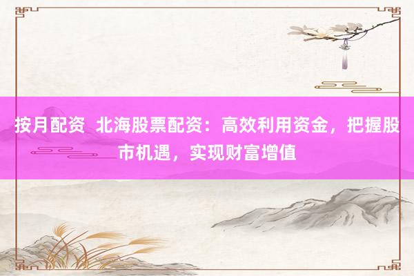 按月配资  北海股票配资：高效利用资金，把握股市机遇，实现财富增值