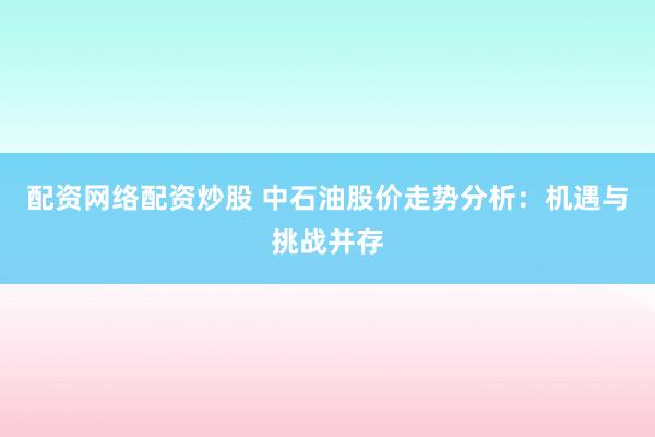 配资网络配资炒股 中石油股价走势分析：机遇与挑战并存