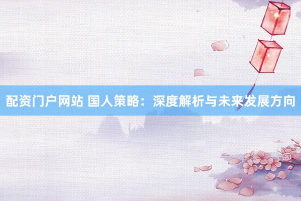 配资门户网站 国人策略：深度解析与未来发展方向