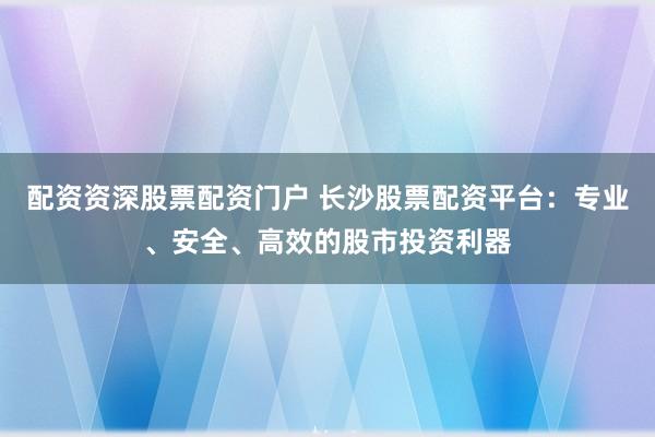 配资资深股票配资门户 长沙股票配资平台：专业、安全、高效的股市投资利器