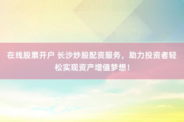 在线股票开户 长沙炒股配资服务，助力投资者轻松实现资产增值梦想！