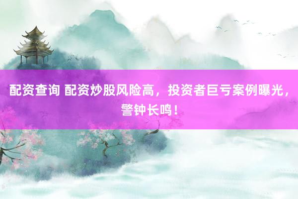 配资查询 配资炒股风险高，投资者巨亏案例曝光，警钟长鸣！