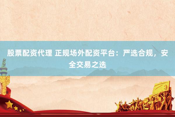 股票配资代理 正规场外配资平台：严选合规，安全交易之选