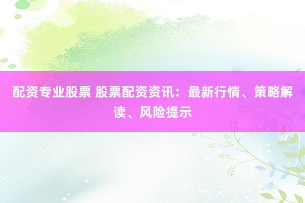 配资专业股票 股票配资资讯：最新行情、策略解读、风险提示