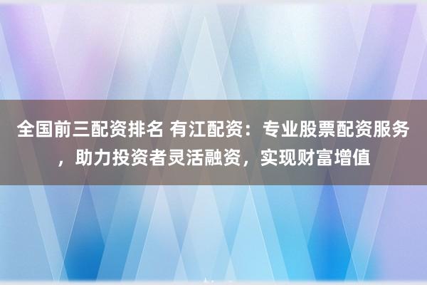 全国前三配资排名 有江配资：专业股票配资服务，助力投资者灵活融资，实现财富增值