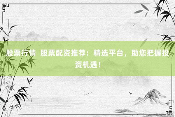 股票行情  股票配资推荐：精选平台，助您把握投资机遇！