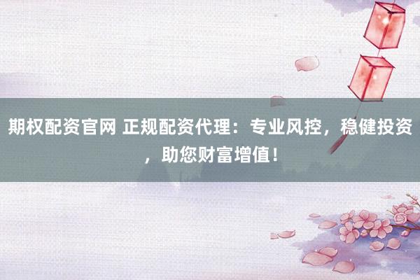 期权配资官网 正规配资代理：专业风控，稳健投资，助您财富增值！