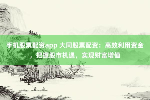 手机股票配资app 大同股票配资：高效利用资金，把握股市机遇，实现财富增值