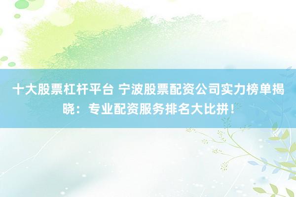 十大股票杠杆平台 宁波股票配资公司实力榜单揭晓：专业配资服务排名大比拼！