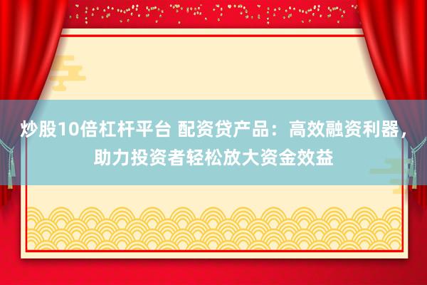 炒股10倍杠杆平台 配资贷产品：高效融资利器，助力投资者轻松放大资金效益