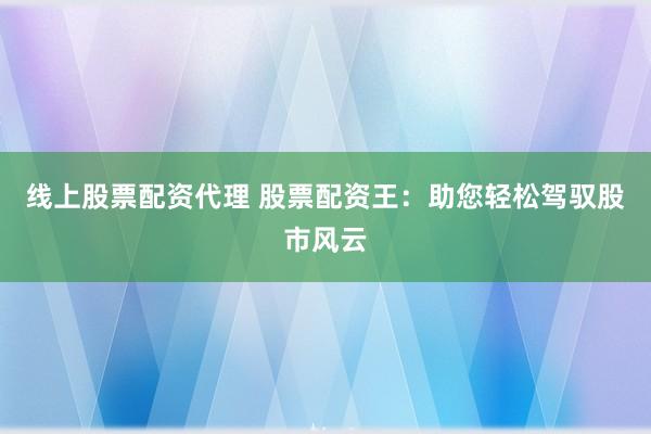 线上股票配资代理 股票配资王：助您轻松驾驭股市风云