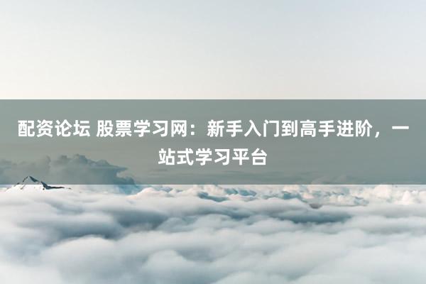 配资论坛 股票学习网：新手入门到高手进阶，一站式学习平台