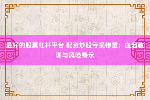 最好的股票杠杆平台 配资炒股亏损惨重：血泪教训与风险警示