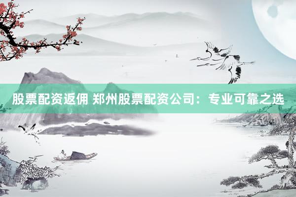 股票配资返佣 郑州股票配资公司：专业可靠之选