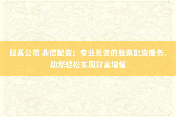 股票公司 鼎信配资：专业灵活的股票配资服务，助您轻松实现财富增值