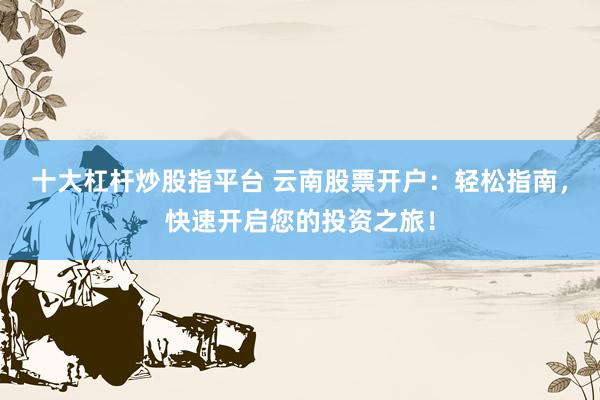 十大杠杆炒股指平台 云南股票开户：轻松指南，快速开启您的投资之旅！