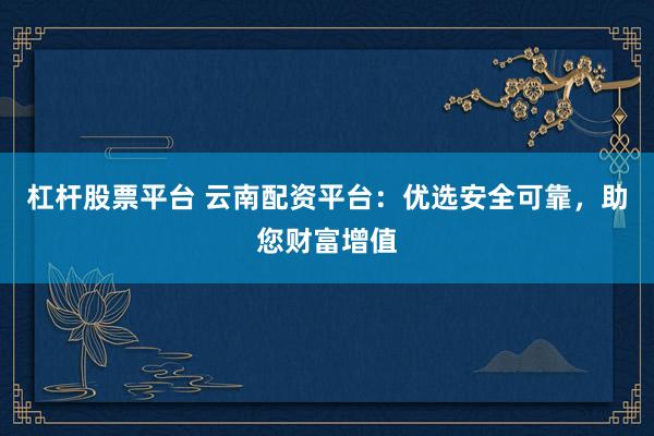 杠杆股票平台 云南配资平台：优选安全可靠，助您财富增值